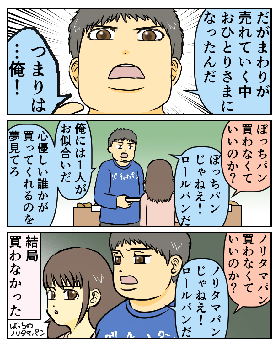 だがまわりが売れていく中おひとりさまになったんだ。つまりは…俺!ぼっちパン買わなくていいのか?ぼっちパンじゃねえ!ロールパンだ。俺には1人がお似合いだ。心優しい誰かが買ってくれるのを夢見てろ。ノリタマパン買わなくていいのか?ノリタマパンじゃねえ!ロールパンだ。結局買わなかった