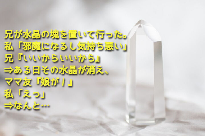 兄が水晶の塊を置いて行った 私 邪魔になるし気持ち悪い 兄 いいからいいから ある日その水晶が消え ママ友 娘が 私 えっ なんと Nantoneko