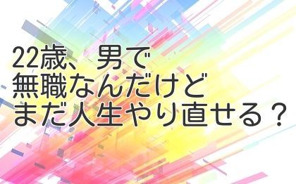 22歳、男で無職なんだけどまだ人生やり直せる？