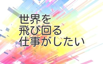 世界を飛び回る仕事がしたい