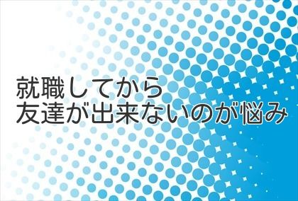 就職してから友達が出来ないのが悩み