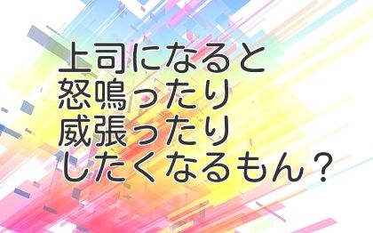 上司になると怒鳴ったり威張ったりしたくなるもん？
