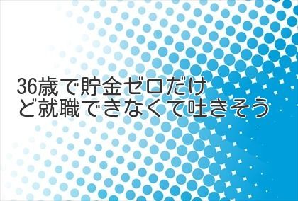 36歳で貯金ゼロだけど就職できなくて吐きそう