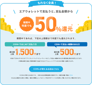 エアウォレット（COIN+）の決済利用で、非常にお得なキャンペーンが期間限定で開催されています。対象店舗で「COIN+」を使って支払うと、全員が50%還元（COIN+残高）を受けられるというものです。