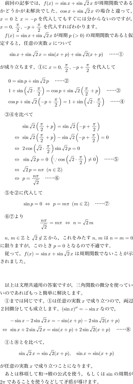 εǤϡ$f(x)=\sin x+\sin\sqrt2\,x$ؿǤ뤫ɤ̤Ǥ$\cos x+\sin\sqrt2\,x$ξȰäơ$x=0$$x=-p$Ƥ⤹ˤʬʤΤǤ$x=0,\,\bun{\pi}2,\,-p+\bun{\pi}2$Ф狼ޤ$f(x)=\sin x+\sin\sqrt2\,x$$p\ (>0)$μؿǤȲꤹȡǤդμ¿$x$ˤĤ\[\sin x+\sin\sqrt2\,x=\sin(x+p)+\sin\sqrt2(x+p)\text{ġ\ajMaru{1}}\]Ωޤ\ajMaru{1}$x=0,\,\bun{\pi}2,\,-p+\bun{\pi}2$\begin{align*}&0=\sin p+\sin\sqrt2\,p\text{ġ\ajMaru{2}}\\&1+\sin\left(\sqrt2\cdot\bun{\pi}2\right)=\cos p+\sin\sqrt2\left(\bun{\pi}2+p\right)\text{ġ\ajMaru{3}}\\&\mathopen{}\cos p+\sin\sqrt2\left(-p+\bun{\pi}2\right)=1+\sin\left(\sqrt2\cdot\bun{\pi}2\right)\text{ġ\ajMaru{4}}\end{align*}\ajMaru{3}\ajMaru{4}٤\begin{align*}&\mathopen{}\sin\sqrt2\left(\bun{\pi}2+p\right)=\sin\sqrt2\left(-p+\bun{\pi}2\right)\\\LLeftrightarrow{}&\mathopen{}\sin\sqrt2\left(\bun{\pi}2+p\right)-\sin\sqrt2\left(-p+\bun{\pi}2\right)=0\\\LLeftrightarrow{}&2\cos\left(\sqrt2\cdot\bun{\pi}2\right)\sin\sqrt2\,p=0\\\LLeftrightarrow{}&\sin\sqrt2\,p=0\ \left(\because\cos\left(\sqrt2\cdot\bun{\pi}2\right)\ne0\right)\text{ġ\ajMaru{5}}\\\LLeftrightarrow{}&\sqrt2\,p=n\pi\ \left(n\in\Z\right)\\\LLeftrightarrow{}&p=\bun{n\pi}{\sqrt2}\text{ġ\ajMaru{6}}\end{align*}\ajMaru{5}\ajMaru{2}\[\sin p=0\Leftrightarrow p=m\pi\ \left(m\in\Z\right)\text{ġ\ajMaru{7}}\]\ajMaru{6}\ajMaru{7}\[\bun{n\pi}{\sqrt2}=m\pi\Leftrightarrow n=\sqrt2\,m \]$n,\,m\in\Z$$\sqrt2\not\in\Z$顤ߤ$n,\,m$$n=m=0$˸¤ޤΤȤ$p=0$ȤʤΤŬǤäơ$f(x)=\sin x+\sin\sqrt2\,x$ϼؿǤʤȤޤ\br2ʾʸѤƤǤѴؿʬȤäƤΤǤФäȴñ˲褷ޤ\ajMaru{1}ޤǤƱǤ\ajMaru{1}Ǥդμ¿$x$ΩĤΤǡξգʬƤΩޤ$(\sin x)''=-\sin x$ʤΤǡ\begin{align*}&\mathopen{}-\sin x-2\sin\sqrt2\,x=-\sin(x+p)-2\sin\sqrt2(x+p)\\\LLeftrightarrow{}&\mathopen{}\sin x+2\sin\sqrt2\,x=\sin(x+p)+2\sin\sqrt2(x+p)\text{ġ\ajMaru{8}}\end{align*}\ajMaru{1}\ajMaru{8}Ȥ٤ơ\[\sin\sqrt2\,x=\sin\sqrt2(x+p),\quad\sin x=\sin(x+p)\]Ǥդμ¿$x$ΩĤȤˤʤޤȤϰܹष¢ѤθȤ⤷$\sin $μ$2\pi$Ǥ뤳ȤȤʤɤ̷⤬Ƴޤ