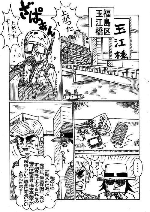 グルメ刑事の居酒屋事件簿第1話五つ星殺人事件1-186 玉江橋――。
玉江橋を見上げた川べりの舗装路にて。
「上がった! 上がったぞー!」
あたりには潜水服を着た捜査員。川には警察の船。
川岸に並べられた鞄、財布、鍵、携帯電話、化粧道具等、橋本真理子が所持していたとおぼしき物品の数々。
「定期入れの中にあった免許証、健康保険証、および定期券等により、これらの物品は被害者橋本真理子が所持していた遺品に間違いないと思われます」と、捜査員の一人が橋の上から川を見下ろしている警部に報告している。
1-186