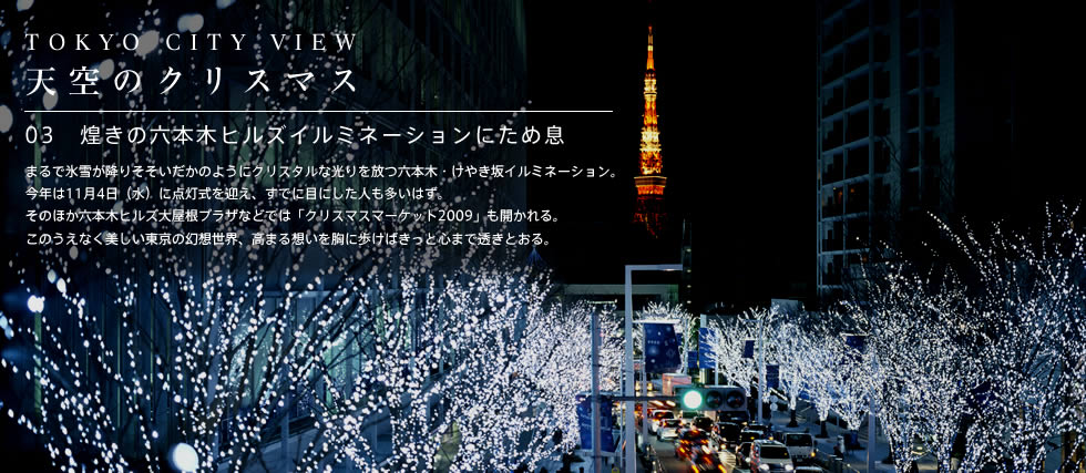 TOKYO CITY VIEW天空のクリスマス03煌きの六本木ヒルズイルミネーションにため息 まるで氷雪が降りそそいだかのようにクリスタルな光りを放つ六本木・けやき坂イルミネーション。今年は11月4日（水）に点灯式を迎え、すでに目にした人も多いはず。そのほか六本木ヒルズ大屋根プラザなどでは「クリスマスマーケット2009」も開かれる。このうえなく美しい東京の幻想世界、高まる想いを胸に歩けばきっと心まで透きとおる。